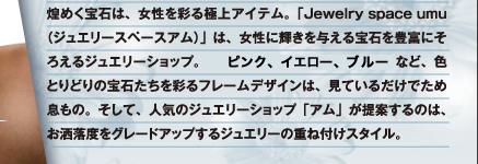 煌めく宝石は、女性を彩る極上アイテム。「Jewelry space umu(ジュエリースペースアム)」は、女性に輝きを与える宝石を豊富にそろえるジュエリーショップ。エメラルド、サファイヤ、ルビーなど、色とりどりの宝石たちを彩るフレームデザインは、見ているだけでため息もの。そして、人気のジュエリーショップ「アム」が提案するのは、お洒落をグレードアップするジュエリーの重ね付けスタイル。