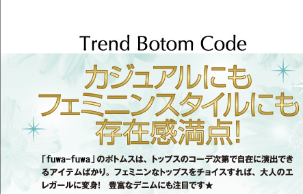 TREND BOTOM CODE カジュアルにもフェミニンスタイルにも存在感満点! 「fuwafuwa」のボトムスは、トップスのコーデ次第で自在に演出できるアイテムばかり。フェミニンなトップスをチョイスすれば、大人のエレガールに変身! 豊富なデニムにも注目です★