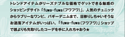 トレンドアイテムがリーズナブルな価格でゲットできる魅惑のショッピングサイト「fuwa-fuwa(フワフワ)」。人気のチュニックからラブリーなワンピ、バギーデニムまで、目移りしちゃいそうなお洒落アイテムがいっぱい。「fuwa-fuwa(フワフワ)」ショップで誰よりも先取りしたコーデを手に入れちゃおう★