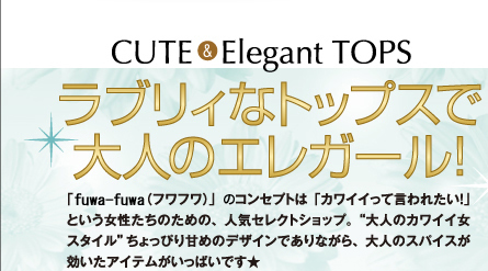 CUTE& Elegant TOPSラブリィなトップスで大人のエレガール! 「fuwafuwa(フワフワ)」はコンセプトは「カワイイって言われたい!」という女性のための、人気セレクトショップ。”大人のカワイイ女スタイル”ちょっぴり甘めのデザインでありながら、大人のスパイスが効いたアイテムがいっぱいです★