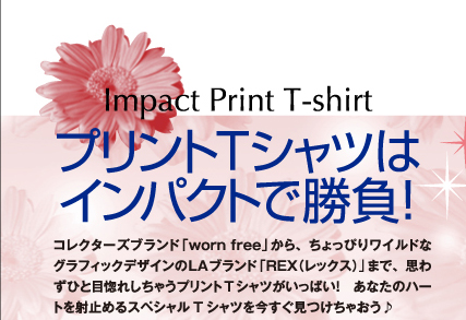 プリントTシャツはインパクトで勝負! コレクターズブランド「worn free」から、ちょっぴりワイルドなグラフィックデザインのLAブランド「REX(レックス)」まで、思わずひと目惚れしちゃうプリントTシャツがいっぱい! あなたのハートを射止めるスペシャルTシャツを今すぐ見つけちゃおう♪