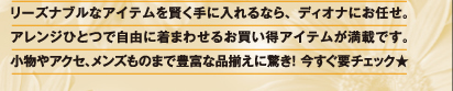リーズナブルなアイテムを賢く手に入れるなら、ディオナにお任せ。アレンジひとつで自由に着まわせるお買い得アイテムが満載です。小物やアクセ、メンズものまで豊富な品揃えに驚き! 今すぐ要チェック★