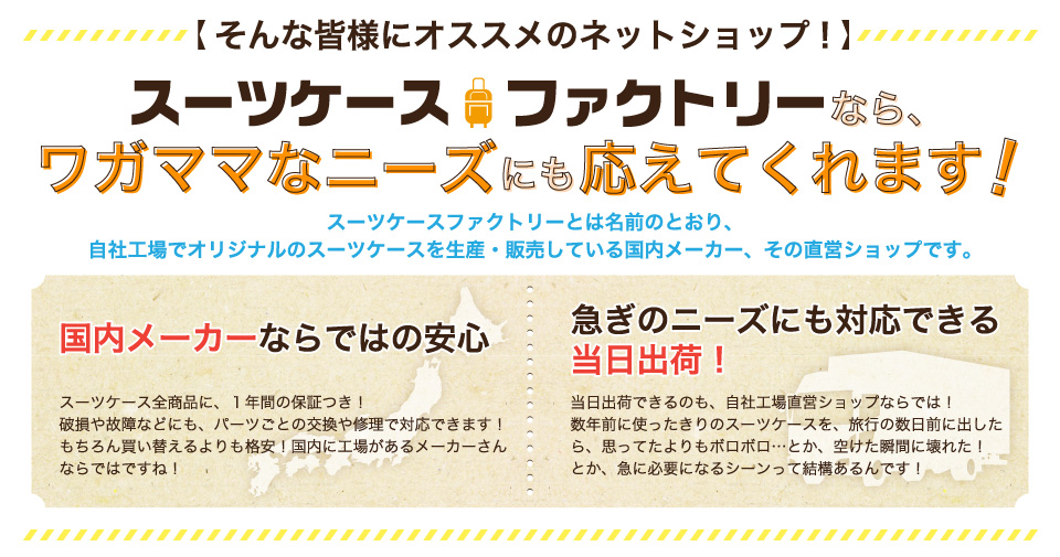 スーツケースファクトリーとは名前のとおり、自社工場でオリジナルのスーツケースを生産・販売している国内メーカー、その直営ショップです。国内メーカーならではの安心。スーツケース全商品に、１年間の保証つき！破損や故障などにも、パーツごとの交換や修理で対応できます！ちろん買い替えるよりも格安！国内に工場があるメーカーさんならではですね！急ぎのニーズにも対応できる当日出荷！当日出荷できるのも、自社工場直営ショップならでは！数年前に使ったきりのスーツケースを、旅行の数日前に出したら、思ってたよりもボロボロ…とか、空けた瞬間に壊れた！とか、急に必要になるシーンって結構あるんです！