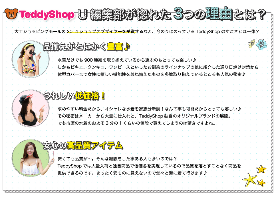 「TeddyShop」U編集部が惚れた3つの理由とは？品揃えがとにかく豊富♪水着だけでも900種類を取り揃えているから選ぶのもとっても楽しい♪しかもビキニ、タンキニ、ワンピースといったお馴染のラインナップの他に紹介した通り日焼け対策から体型カバーまで女性に嬉しい機能性を兼ね備えたものを多数取り揃えているところも人気の秘密!うれしい低価格！求めやすい料金だから、オシャレな水着を家族分新調！なんて事も可能だからとっても嬉しい！その秘密はメーカーから大量に仕入れと、TeddyShop独自のオリジナルブランドの展開。でも市販の水着のおよそ3分の1くらいの値段で買えてしまうのは驚きですよね。安心の高品質アイテム。安くても品質が…。そんな経験をした事ある人も多いのでは？TeddyShopでは大量入荷と独自商品で低価各を実現しているので品質を落とすことなく商品を提供できるのです。まったく安ものに見えないので堂々と海に着て行けます！