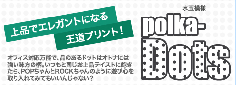 上品でエレガントになる王道プリント! polka-Dots オフィス対応万能で、品のあるドットはオトナには強い味方の柄。いつもと同じお上品テイストに飽きたら、POPちゃんとROCKちゃんのように遊び心を取り入れてみてもいいんじゃない?