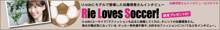 Usideにモデルで登場した加藤理恵さんインタビュー　Rie Loves Soccer！　読者プレゼント付！　ユーサイドウーマン-UsideWomanでファッションも出るに挑戦してくれた、タレントの加藤理恵さん。彼女が最近気になっている、サッカー南米選手権や、大好きなファッションについてなどをインタビュー。　加藤理恵さんインタビューはコチラ≫