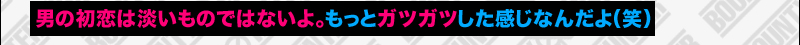 男の初恋は淡いものではないよ。もっとガツガツした感じなんだよ(笑)