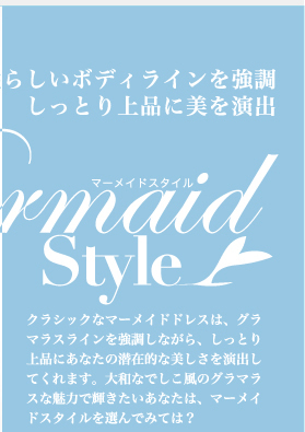 女性らしいボディラインを強調  　しっとり上品に美を演出　Mermaid Style　クラシックなマーメイドドレスは、グラマラスラインを強調しながら、しっとり上品にあなたの潜在的な美しさを演出してくれます。大和なでしこ風のグラマラスな魅力で輝きたいあなたは、マーメイドスタイルを選んでみては？