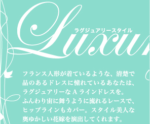 王道トレンドAラインでシンプルに美を追求—— Luxury Style フランス人形が着ているような、清楚で品のあるドレスに憧れているあなたは、ラグジュアリーなAラインドレスを。ふんわり宙に舞うように流れるレースで、ヒップラインもカバー。スタイル美人な奥ゆかしい花嫁を演出してくれます。