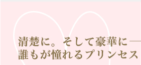清楚に。そして豪華に—— 誰もが憧れるプリンセスドレス Princess Style　ラブリーでロマンティックなウエディングには、やっぱりプリンセススタイル。一度は憧れるキラキラキュートなプリンセスドレスを華やかに着こなして、白馬に乗った王子様の下へ。歩くと揺れるふわふわオーガンジーが、愛らしいお姫様を演出してくれます。