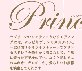 清楚に。そして豪華に—— 誰もが憧れるプリンセスドレス Princess Style　ラブリーでロマンティックなウエディングには、やっぱりプリンセススタイル。一度は憧れるキラキラキュートなプリンセスドレスを華やかに着こなして、白馬に乗った王子様の下へ。歩くと揺れるふわふわオーガンジーが、愛らしいお姫様を演出してくれます。
