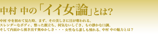 中村 中の「イイ女論」とは? 中村 中を初めて見た時、まず、その美しさに目が奪われる。スレンダーなボディ、整った顔立ち、何気ないしぐさ、もの静かな口調、そして内面から湧き出す奥ゆかしさ……女性なら誰しも憧れる、中村 中の魅力とは?