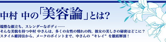 中村 中の「美容論」とは？　端整な顔立ち、スレンダーなボディ……そんな美貌を持つ中村 中さんは、多くの女性の憧れの的。彼女の美しさの秘密はどこに？　スタイル維持法から、メークのポイントまで、中さんの“キレイ”を徹底解剖！