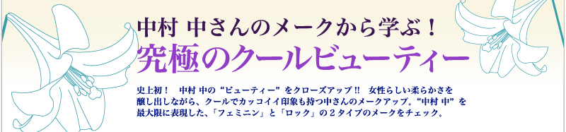 中村 中さんのメークから学ぶ！　究極のクールビューティー　史上初！　中村 中の“ビューティー”をクローズアップ!!　女性らしい柔らかさを醸し出しながら、クールでカッコイイ印象も持つ中さんのメークアップ。“中村 中”を最大限に表現した、「フェミニン」と「ロック」の2タイプのメークをチェック。