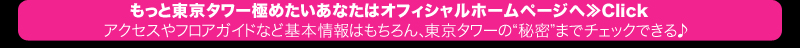 もっと東京タワー極めたいあなたはオフィシャルホームページへ≫Click アクセスやフロアガイドなど基本情報はもちろん、東京タワーの“秘密”までチェックできる♪
