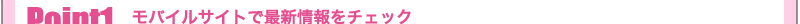 ポイント1　モバイルサイトで最新情報をチェック