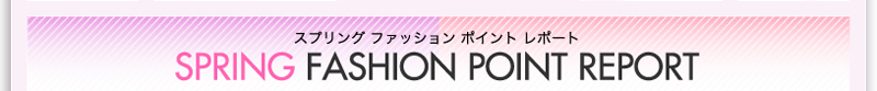 スプリング　ファッション　ポイント　レポート　SPRING FASHION POINT REPORT