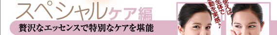 ★スペシャルケア編　贅沢なエッセンスで特別なケアを堪能