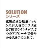 SOLUTIONシリーズ　化粧品成分原液エッセンスが人気のコスメ成分7種でラインナップ。7つのアプローチで健やかな肌を手に入れて。