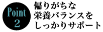 Point2　偏りがちな栄養バランスをしっかりサポート