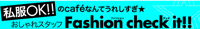 私服OK!!のcafeなんてうれしすぎ★おしゃれスタッフFashion check it !!