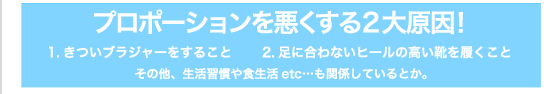 プロポーションを悪くする2大原因！ 1.きついブラジャーをすること 2.足に合わないヒールの高い靴を履くこと その他、生活習慣や食生活etc…も関係しているとか。