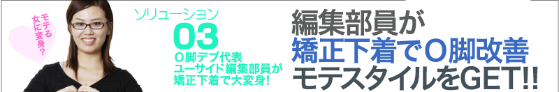 ソリューション③　Ｏ脚デブ代表ユーサイド編集部員が矯正下着で大変身！　編集部員が矯正下着でＯ脚改善モテスタイルをGET!!