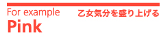 For example　Pink　乙女気分を盛り上げる