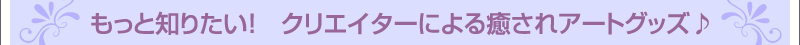 もっと知りたい! クリエイターによる癒されアートグッズ♪