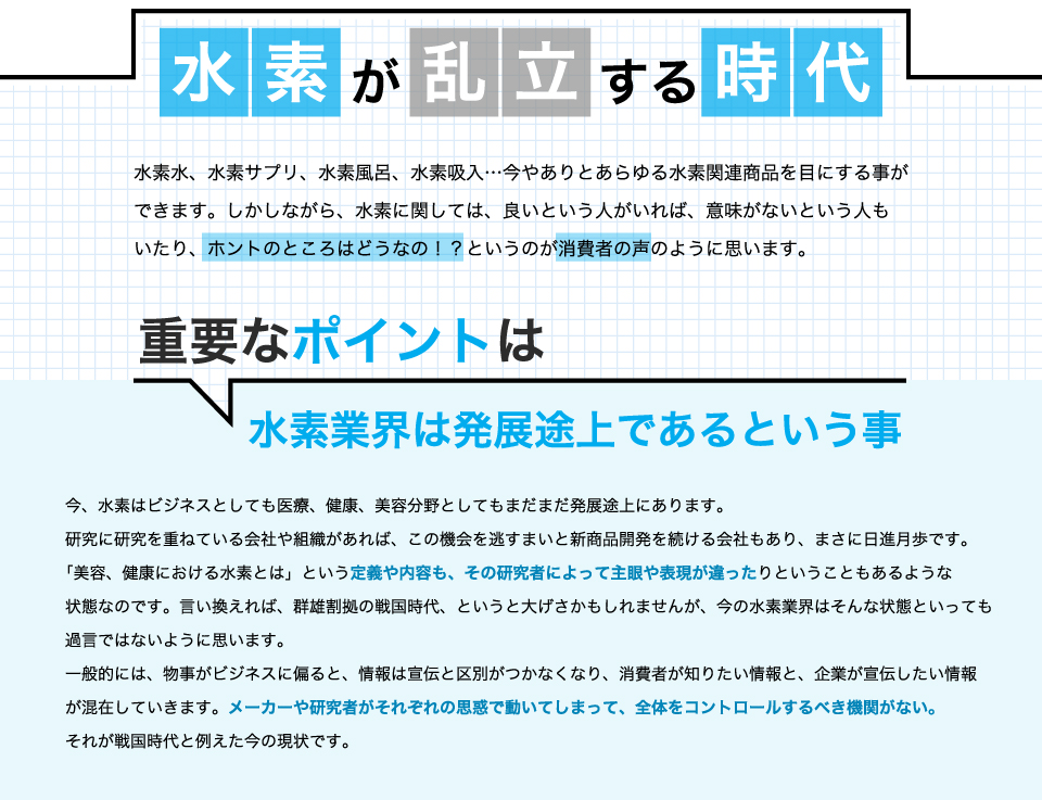 水素が乱立する時代。水素水、水素サプリ、水素風呂、水素吸入…。今やありとあらゆる水素関連商品を目にすることができます。しかしながら、水素に関しては、良いという人がいれば、意味がないという人もいたり、ホントのところはどうなの!?というのが消費者の声のように思います。重要なポイントは水素業界は発展途上であるということ。今、水素はビジネスとしても医療、健康、美容分野としてもまだまだ発展途上にあります。研究に研究を重ねている会社や組織があれば、この機会を逃すまいと新商品開発を続ける会社もあり、まさに日進月歩です。「美容、健康における水素とは」という定義や内容も、その研究者によって主眼や表現が違ったりということもあるような状態なのです。言い換えれば、群雄割拠の戦国時代、というと大げさかもしれませんが、今の水素業界はそんな状態といっても過言ではないように思います。一般的には、物事がビジネスに偏ると、情報は宣伝と区別がつかなくなり、消費者が知りたい情報と、企業が宣伝したい情報が混在していきます。メーカーや研究者がそれぞれの思惑で動いてしまって、全体をコントロールするべき機関がない。それが戦国時代と例えた今の現状です。
