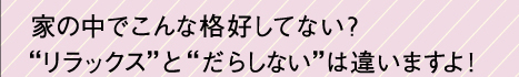 家の中でこんな格好してない？"リラックス"と"だらしない"は違いますよ！