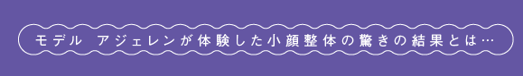 モデル アジェレンが体験した小顔整体の驚きの結果とは…