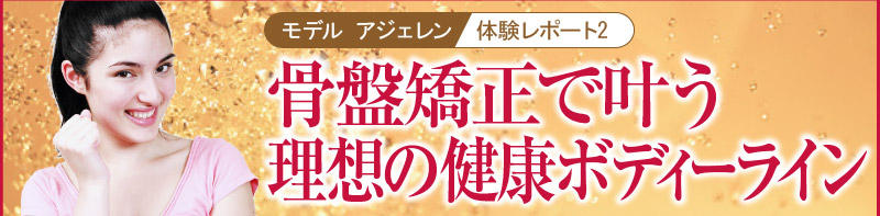 モデル アジェレン体験レポート2　骨盤矯正で叶う理想の健康ボディーライン