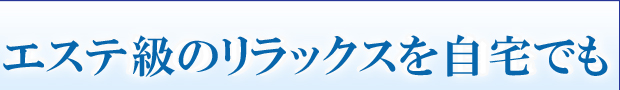 エステ級のリラックスを自宅でも